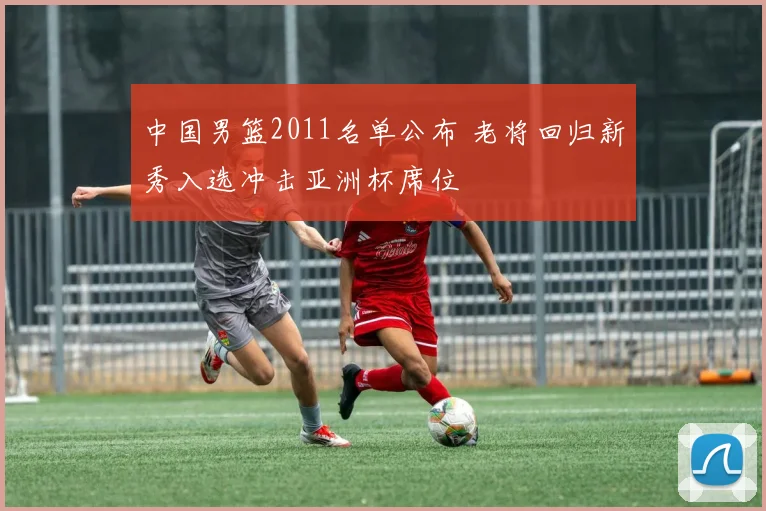 中国男篮2011名单公布 老将回归新秀入选冲击亚洲杯席位