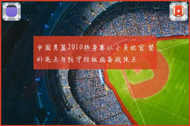 中国男篮2010热身赛以小负收官 替补亮点与防守短板成备战焦点