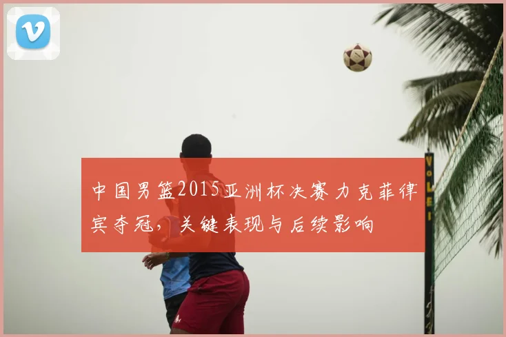中国男篮2015亚洲杯决赛力克菲律宾夺冠，关键表现与后续影响
