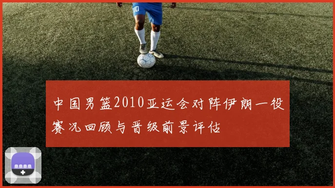 中国男篮2010亚运会对阵伊朗一役赛况回顾与晋级前景评估