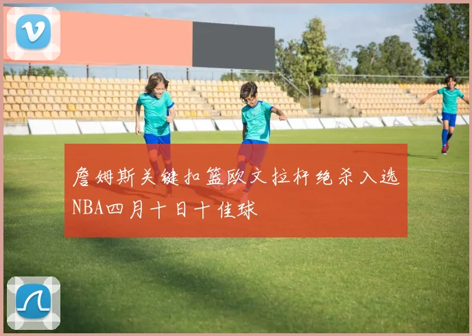 詹姆斯关键扣篮欧文拉杆绝杀入选NBA四月十日十佳球