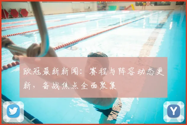 欧冠最新新闻:赛程与阵容动态更新,备战焦点全面聚集