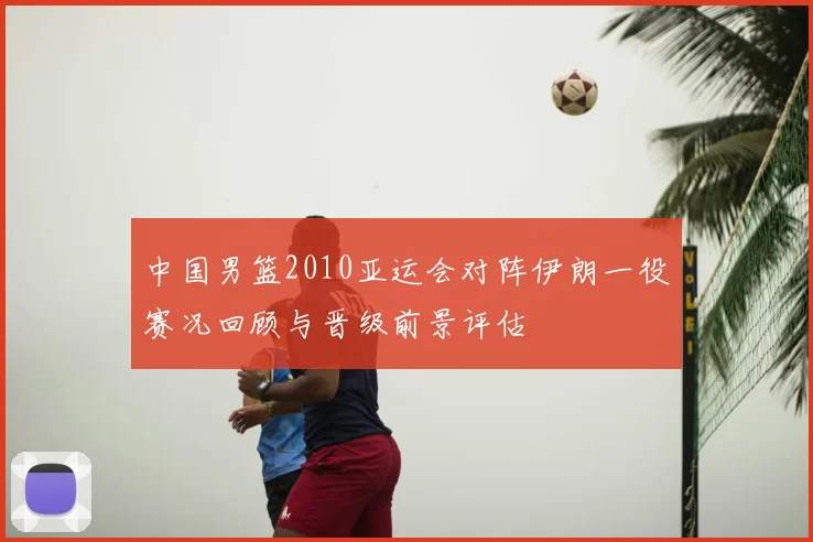中国男篮2010亚运会对阵伊朗一役赛况回顾与晋级前景评估
