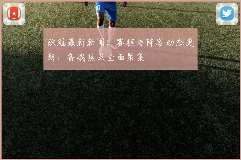 欧冠最新新闻:赛程与阵容动态更新,备战焦点全面聚集