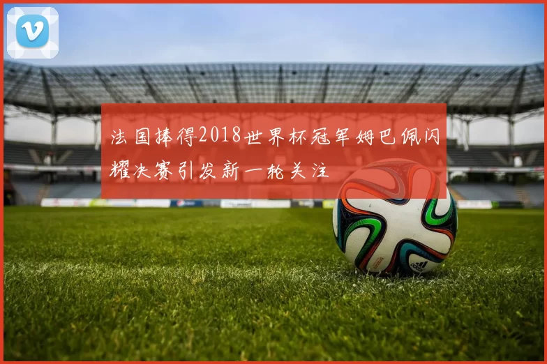 法国捧得2018世界杯冠军姆巴佩闪耀决赛引发新一轮关注