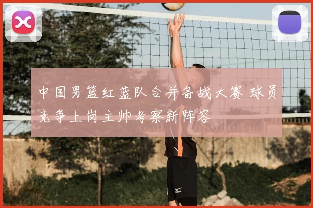 中国男篮红蓝队合并备战大赛 球员竞争上岗主帅考察新阵容