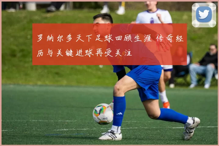 罗纳尔多天下足球回顾生涯 传奇经历与关键进球再受关注