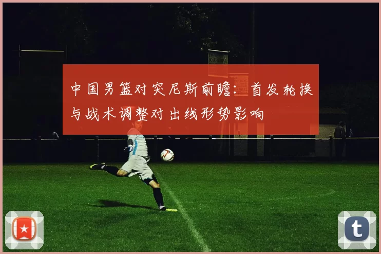 中国男篮对突尼斯前瞻:首发轮换与战术调整对出线形势影响