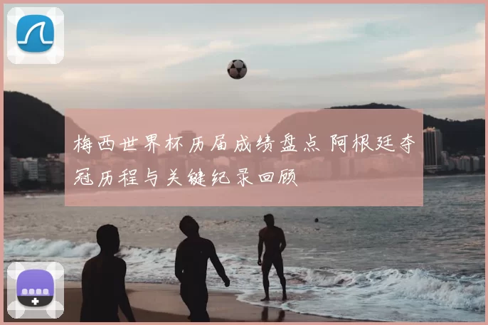 梅西世界杯历届成绩盘点 阿根廷夺冠历程与关键纪录回顾