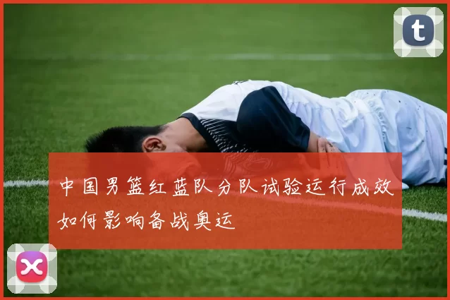 中国男篮红蓝队分队试验运行成效如何影响备战奥运