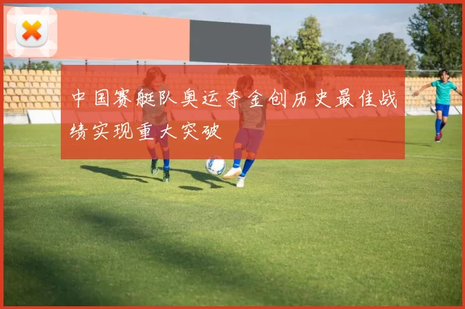 中国赛艇队奥运夺金创历史最佳战绩实现重大突破