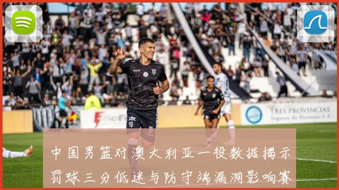 中国男篮对澳大利亚一役数据揭示罚球三分低迷与防守端漏洞影响赛果