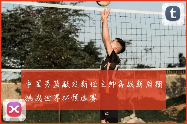 中国男篮敲定新任主帅备战新周期挑战世界杯预选赛