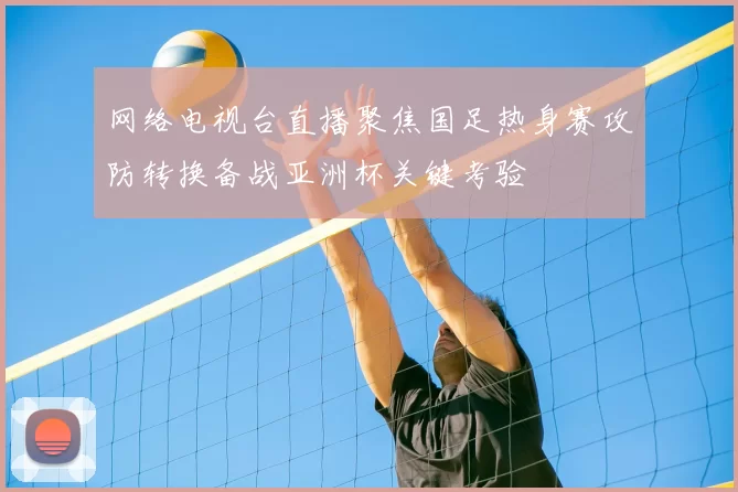 网络电视台直播聚焦国足热身赛攻防转换备战亚洲杯关键考验