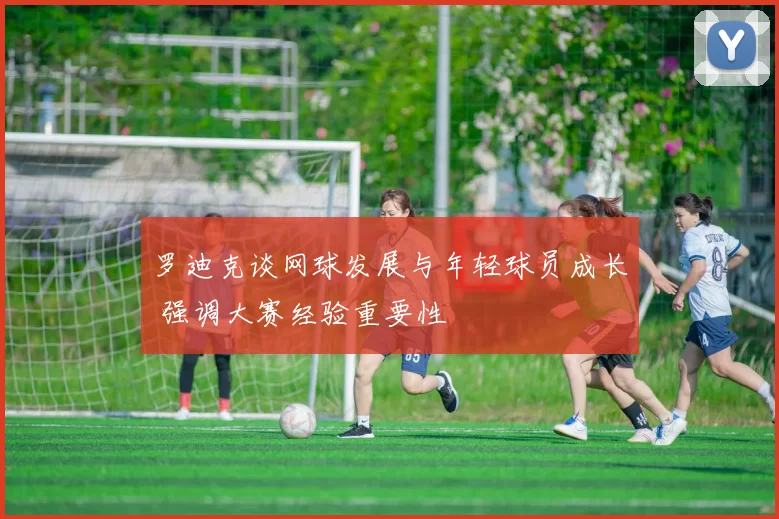 罗迪克谈网球发展与年轻球员成长 强调大赛经验重要性