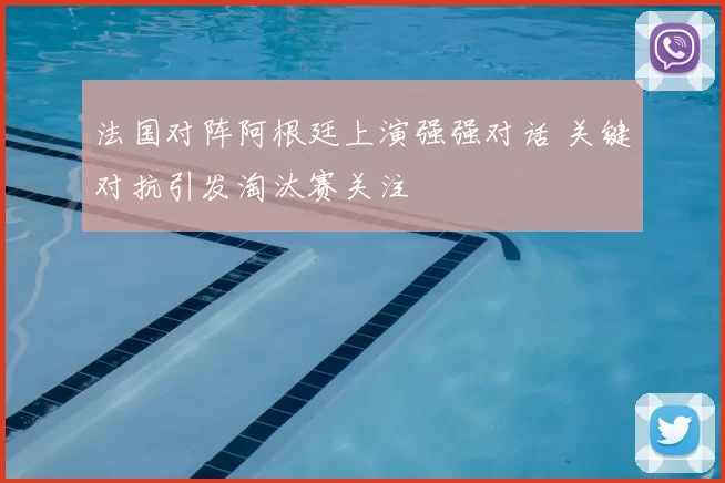 法国对阵阿根廷上演强强对话 关键对抗引发淘汰赛关注