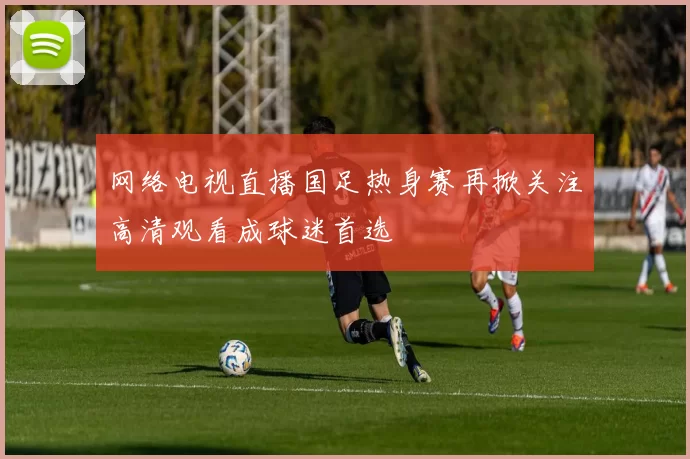 网络电视直播国足热身赛再掀关注高清观看成球迷首选