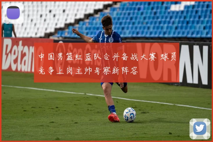 中国男篮红蓝队合并备战大赛 球员竞争上岗主帅考察新阵容
