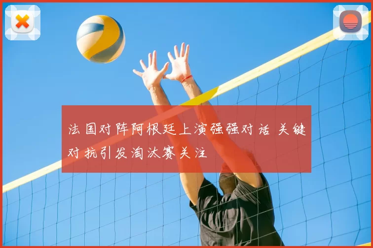 法国对阵阿根廷上演强强对话 关键对抗引发淘汰赛关注