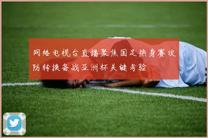 网络电视台直播聚焦国足热身赛攻防转换备战亚洲杯关键考验