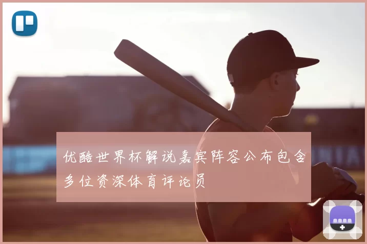 优酷世界杯解说嘉宾阵容公布包含多位资深体育评论员