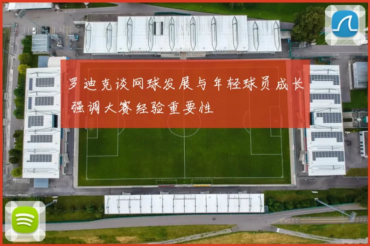 罗迪克谈网球发展与年轻球员成长 强调大赛经验重要性