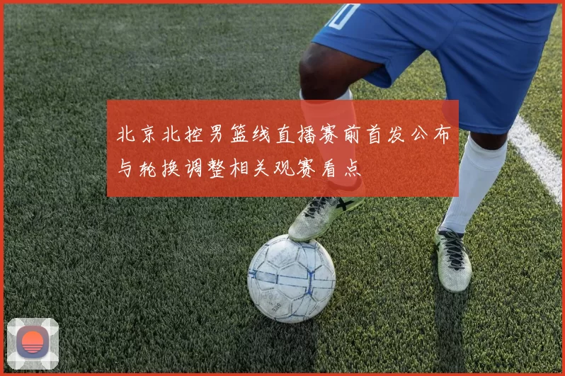 北京北控男篮线直播赛前首发公布与轮换调整相关观赛看点