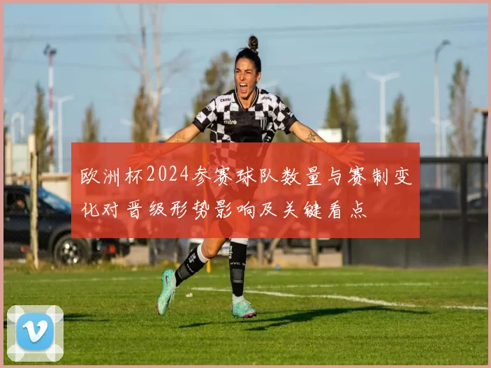 欧洲杯2024参赛球队数量与赛制变化对晋级形势影响及关键看点