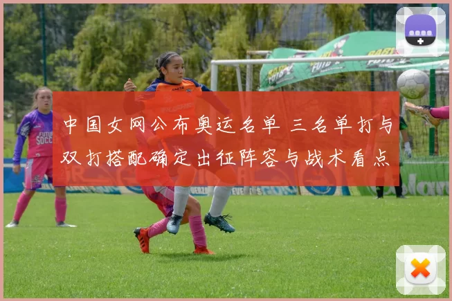 中国女网公布奥运名单 三名单打与双打搭配确定出征阵容与战术看点