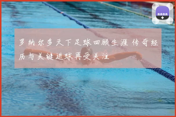 罗纳尔多天下足球回顾生涯 传奇经历与关键进球再受关注