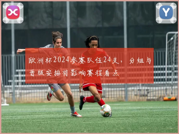 欧洲杯2024参赛队伍24支,分组与晋级安排将影响赛程看点