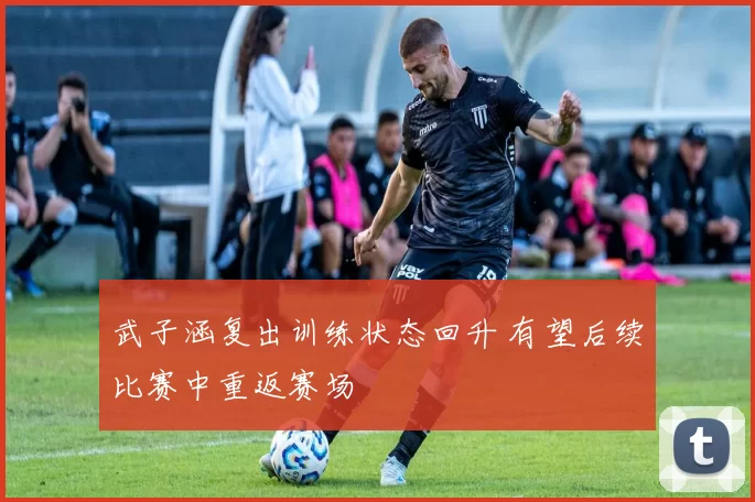 武子涵复出训练状态回升 有望后续比赛中重返赛场