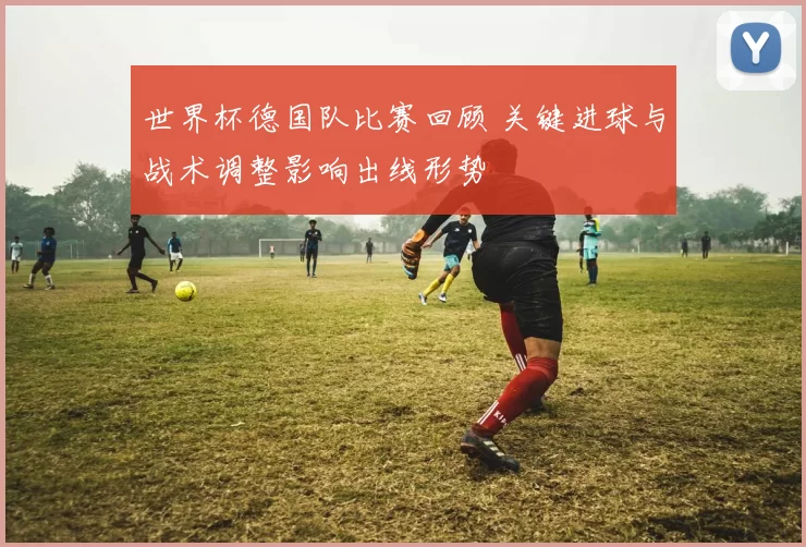 世界杯德国队比赛回顾 关键进球与战术调整影响出线形势