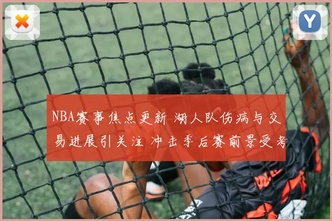 NBA赛事焦点更新 湖人队伤病与交易进展引关注 冲击季后赛前景受考验