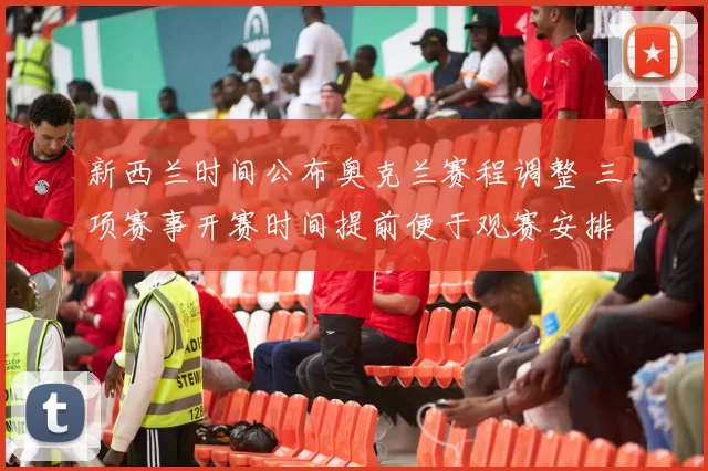 新西兰时间公布奥克兰赛程调整 三项赛事开赛时间提前便于观赛安排