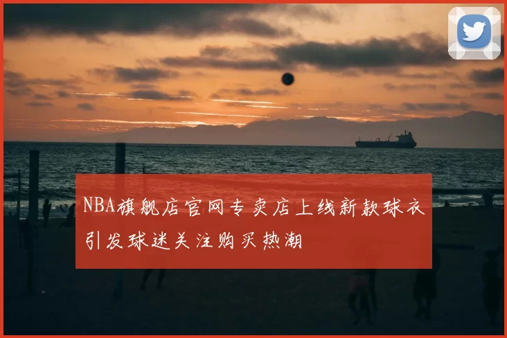 NBA旗舰店官网专卖店上线新款球衣引发球迷关注购买热潮