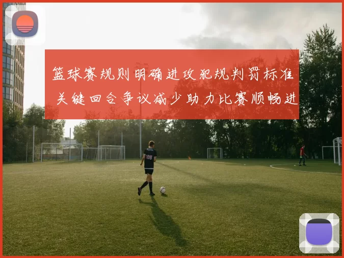 篮球赛规则明确进攻犯规判罚标准 关键回合争议减少助力比赛顺畅进行