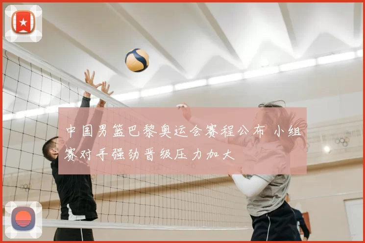 中国男篮巴黎奥运会赛程公布 小组赛对手强劲晋级压力加大