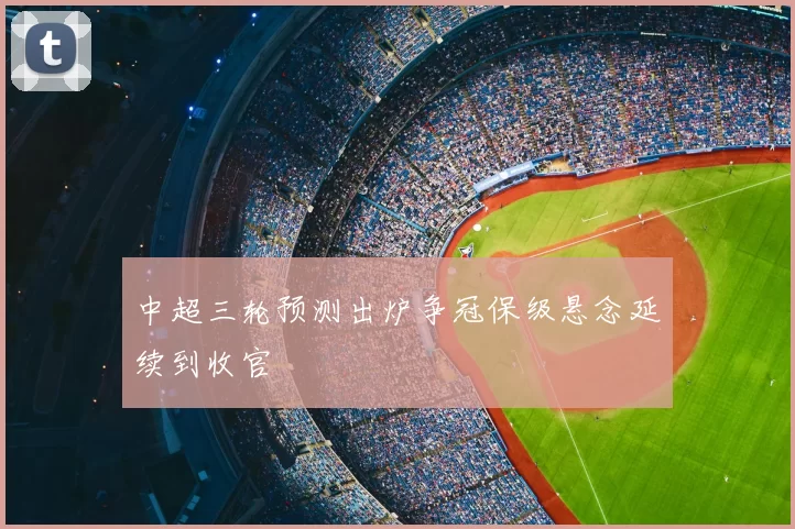中超三轮预测出炉争冠保级悬念延续到收官