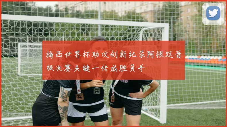 梅西世界杯助攻创新纪录阿根廷晋级决赛关键一传成胜负手