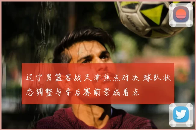 辽宁男篮客战天津焦点对决 球队状态调整与季后赛前景成看点