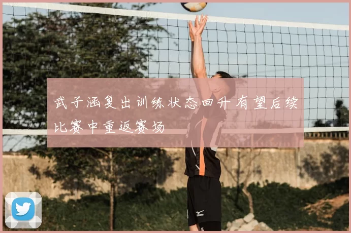 武子涵复出训练状态回升 有望后续比赛中重返赛场
