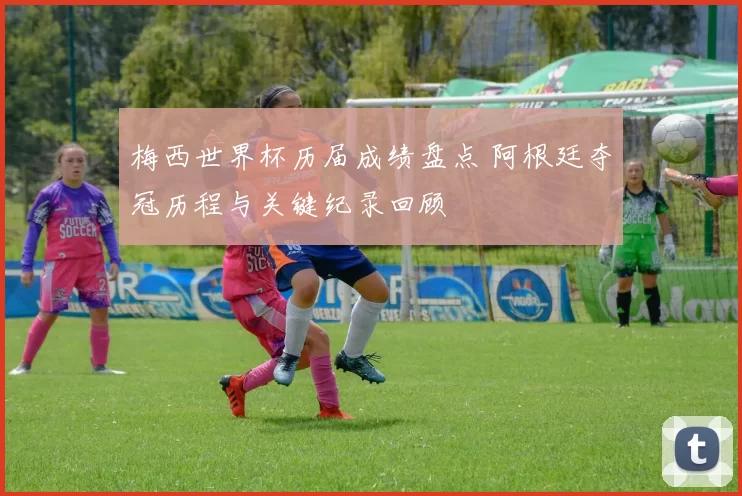 梅西世界杯历届成绩盘点 阿根廷夺冠历程与关键纪录回顾