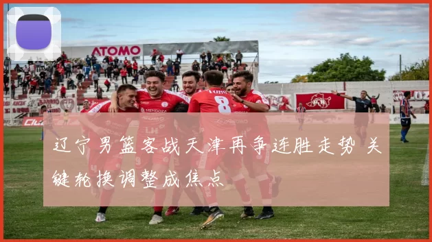 辽宁男篮客战天津再争连胜走势 关键轮换调整成焦点