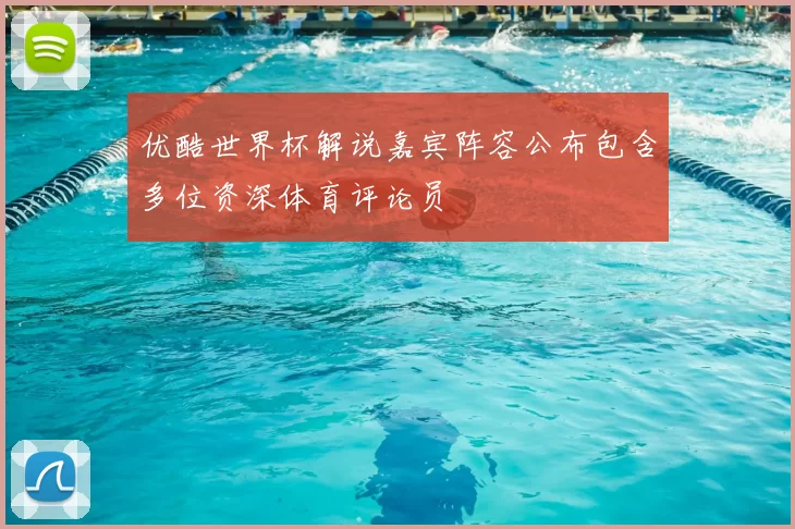 优酷世界杯解说嘉宾阵容公布包含多位资深体育评论员