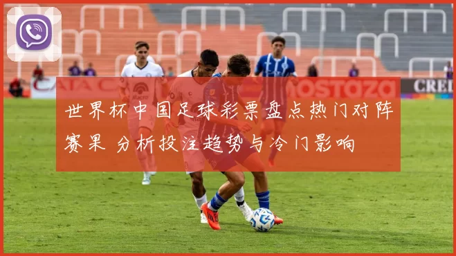 世界杯中国足球彩票盘点热门对阵赛果 分析投注趋势与冷门影响