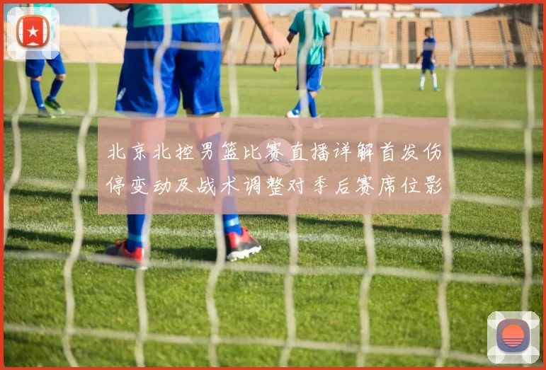 北京北控男篮比赛直播详解首发伤停变动及战术调整对季后赛席位影响