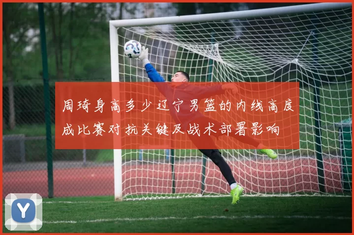 周琦身高多少辽宁男篮的内线高度成比赛对抗关键及战术部署影响