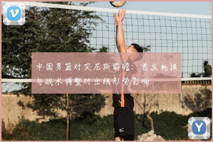 中国男篮对突尼斯前瞻:首发轮换与战术调整对出线形势影响