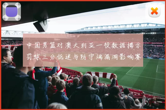 中国男篮对澳大利亚一役数据揭示罚球三分低迷与防守端漏洞影响赛果